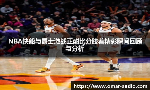 NBA快船与爵士激战正酣比分胶着精彩瞬间回顾与分析